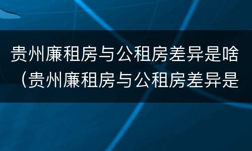 贵州廉租房与公租房差异是啥（贵州廉租房与公租房差异是啥原因）