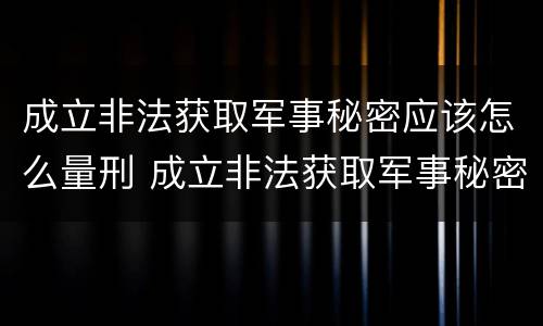 成立非法获取军事秘密应该怎么量刑 成立非法获取军事秘密应该怎么量刑呢