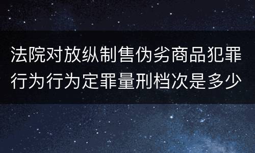 法院对放纵制售伪劣商品犯罪行为行为定罪量刑档次是多少
