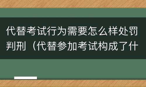 代替考试行为需要怎么样处罚判刑（代替参加考试构成了什么犯罪）