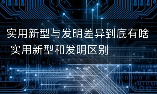 实用新型与发明差异到底有啥 实用新型和发明区别