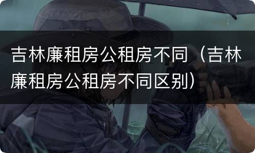吉林廉租房公租房不同（吉林廉租房公租房不同区别）