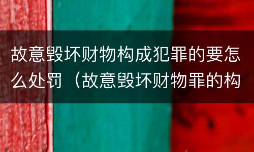 故意毁坏财物构成犯罪的要怎么处罚（故意毁坏财物罪的构成要件是什么?如何处罚?）