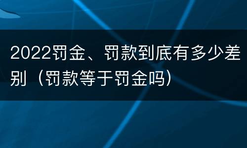 2022罚金、罚款到底有多少差别（罚款等于罚金吗）