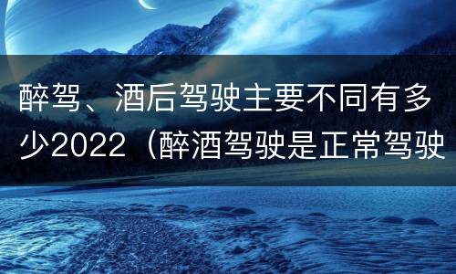 醉驾、酒后驾驶主要不同有多少2022（醉酒驾驶是正常驾驶的多少倍）