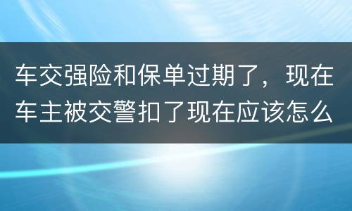 车交强险和保单过期了，现在车主被交警扣了现在应该怎么办