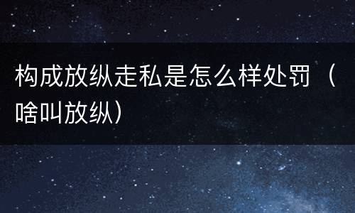 构成放纵走私是怎么样处罚（啥叫放纵）