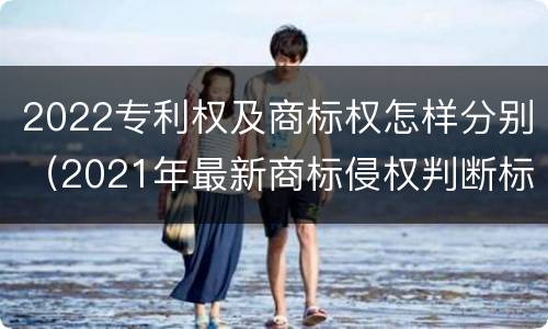 2022专利权及商标权怎样分别（2021年最新商标侵权判断标准）