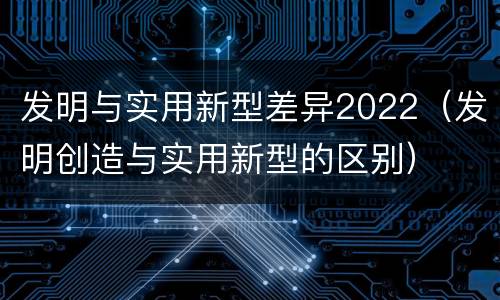 发明与实用新型差异2022（发明创造与实用新型的区别）