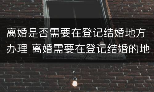 离婚是否需要在登记结婚地方办理 离婚需要在登记结婚的地方办理吗