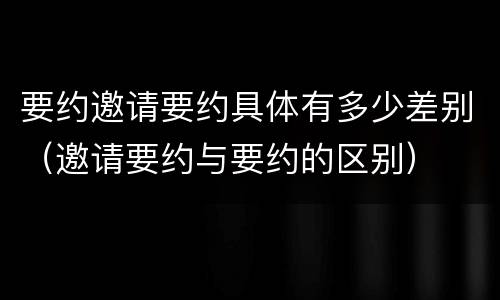 要约邀请要约具体有多少差别（邀请要约与要约的区别）