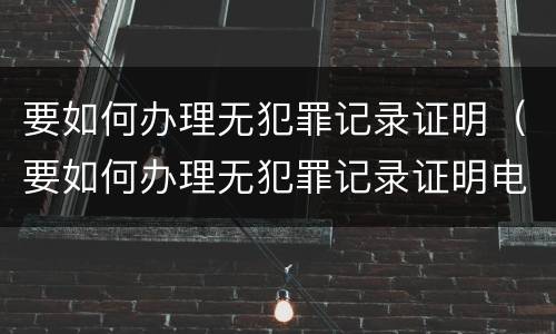 要如何办理无犯罪记录证明（要如何办理无犯罪记录证明电子版）