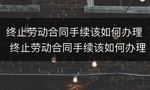 终止劳动合同手续该如何办理 终止劳动合同手续该如何办理离职