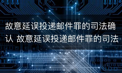 故意延误投递邮件罪的司法确认 故意延误投递邮件罪的司法确认是