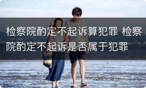 检察院酌定不起诉算犯罪 检察院酌定不起诉是否属于犯罪