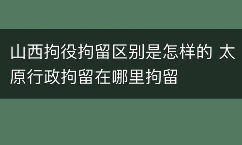 山西拘役拘留区别是怎样的 太原行政拘留在哪里拘留