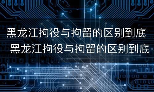 黑龙江拘役与拘留的区别到底 黑龙江拘役与拘留的区别到底是什么