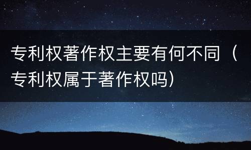 专利权著作权主要有何不同（专利权属于著作权吗）