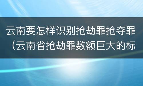 云南要怎样识别抢劫罪抢夺罪（云南省抢劫罪数额巨大的标准）