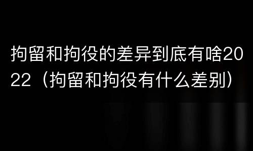 拘留和拘役的差异到底有啥2022（拘留和拘役有什么差别）