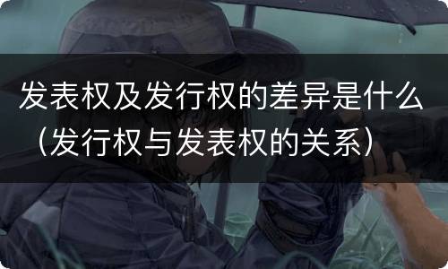 发表权及发行权的差异是什么（发行权与发表权的关系）
