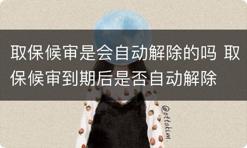 取保候审是会自动解除的吗 取保候审到期后是否自动解除