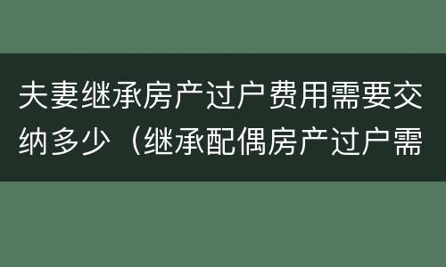 夫妻继承房产过户费用需要交纳多少（继承配偶房产过户需要多少费用）