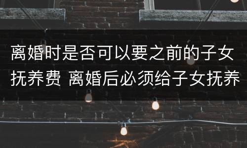 离婚时是否可以要之前的子女抚养费 离婚后必须给子女抚养费吗