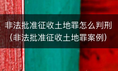非法批准征收土地罪怎么判刑（非法批准征收土地罪案例）