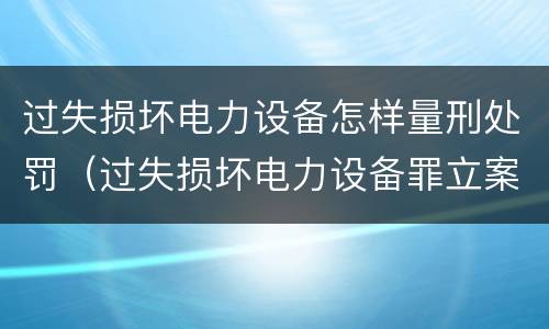 过失损坏电力设备怎样量刑处罚（过失损坏电力设备罪立案标准）