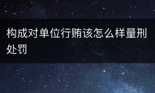 构成对单位行贿该怎么样量刑处罚
