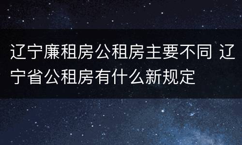 辽宁廉租房公租房主要不同 辽宁省公租房有什么新规定