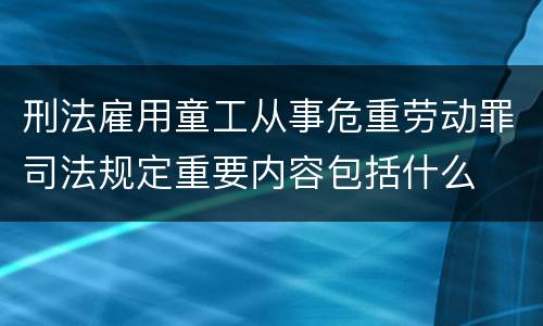 刑法雇用童工从事危重劳动罪司法规定重要内容包括什么