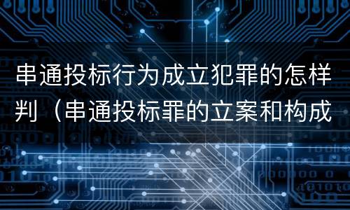 串通投标行为成立犯罪的怎样判（串通投标罪的立案和构成）