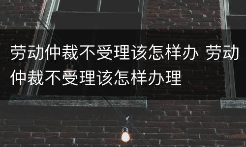 劳动仲裁不受理该怎样办 劳动仲裁不受理该怎样办理