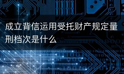 成立背信运用受托财产规定量刑档次是什么