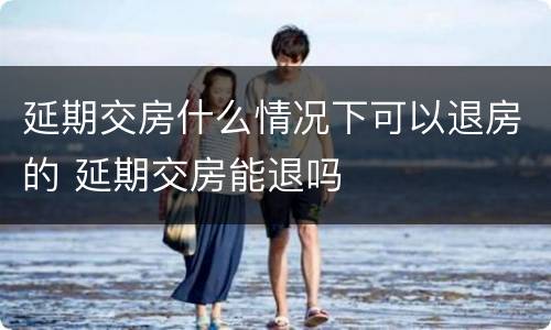 延期交房什么情况下可以退房的 延期交房能退吗