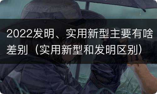 2022发明、实用新型主要有啥差别（实用新型和发明区别）