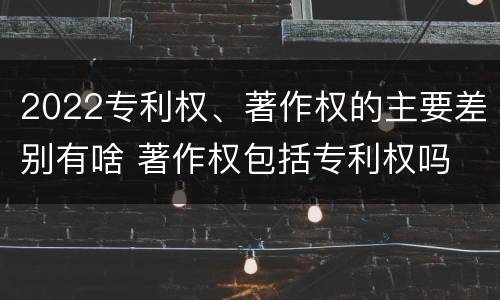2022专利权、著作权的主要差别有啥 著作权包括专利权吗