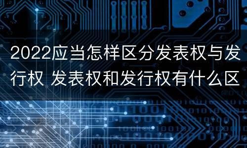 2022应当怎样区分发表权与发行权 发表权和发行权有什么区别