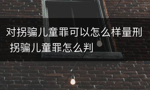 对拐骗儿童罪可以怎么样量刑 拐骗儿童罪怎么判