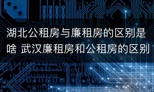 湖北公租房与廉租房的区别是啥 武汉廉租房和公租房的区别