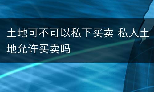 土地可不可以私下买卖 私人土地允许买卖吗