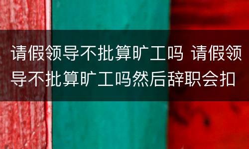 请假领导不批算旷工吗 请假领导不批算旷工吗然后辞职会扣钱么