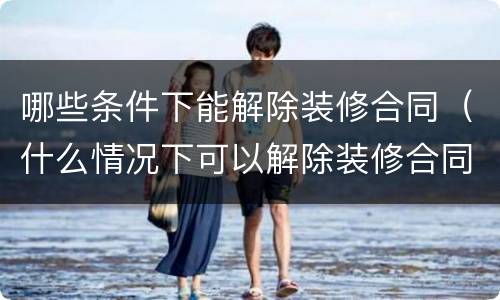 哪些条件下能解除装修合同（什么情况下可以解除装修合同）