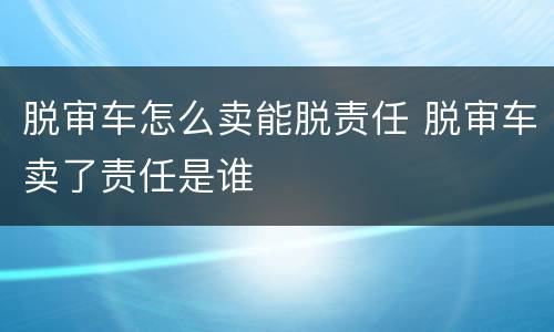 脱审车怎么卖能脱责任 脱审车卖了责任是谁