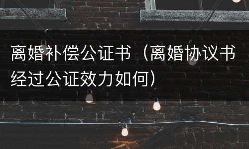 离婚补偿公证书（离婚协议书经过公证效力如何）