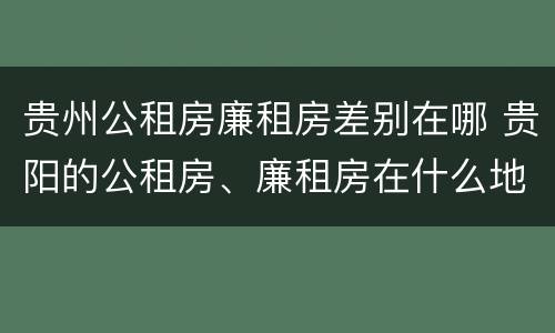 贵州公租房廉租房差别在哪 贵阳的公租房、廉租房在什么地方?