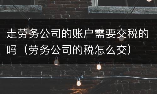 走劳务公司的账户需要交税的吗（劳务公司的税怎么交）