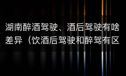 湖南醉酒驾驶、酒后驾驶有啥差异（饮酒后驾驶和醉驾有区别?）